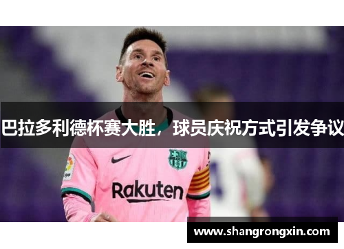 巴拉多利德杯赛大胜，球员庆祝方式引发争议
